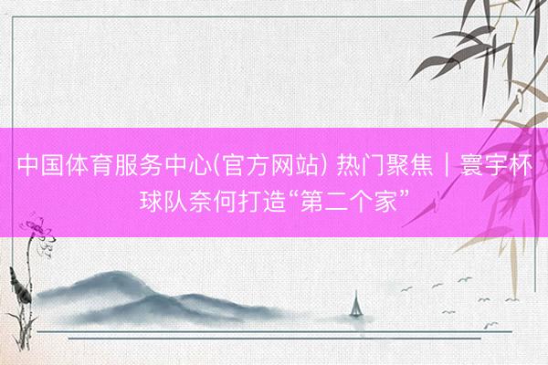 中国体育服务中心(官方网站) 热门聚焦｜寰宇杯球队奈何打造“第二个家”