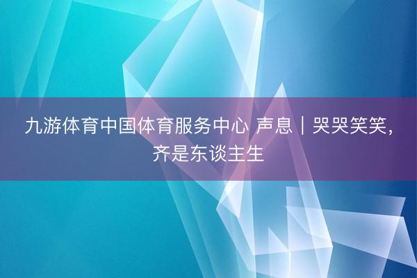 九游体育中国体育服务中心 声息｜哭哭笑笑，齐是东谈主生