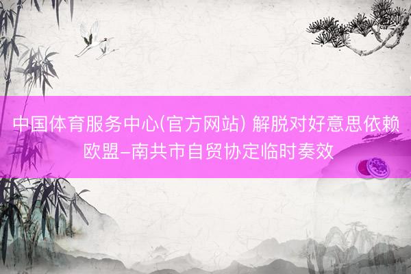 中国体育服务中心(官方网站) 解脱对好意思依赖 欧盟-南共市自贸协定临时奏效