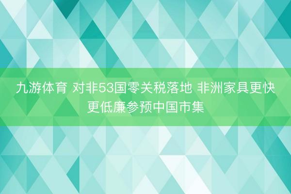 九游体育 对非53国零关税落地 非洲家具更快更低廉参预中国市集