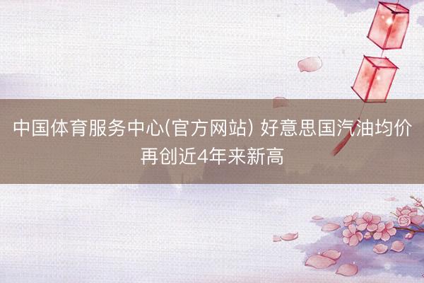 中国体育服务中心(官方网站) 好意思国汽油均价再创近4年来新高