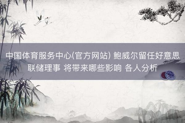 中国体育服务中心(官方网站) 鲍威尔留任好意思联储理事 将带来哪些影响 各人分析
