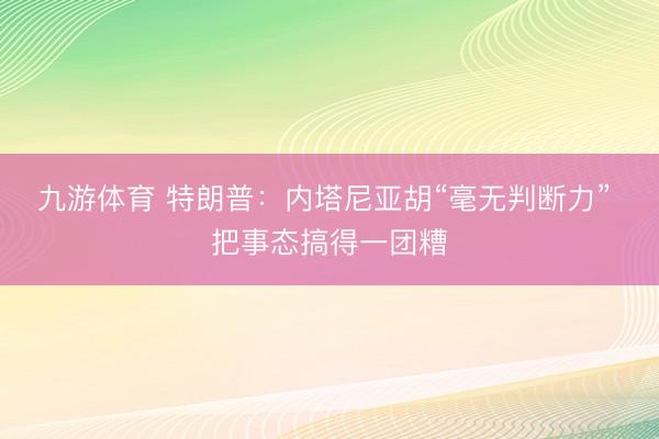 九游体育 特朗普：内塔尼亚胡“毫无判断力” 把事态搞得一团糟