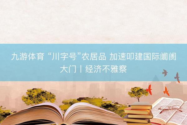 九游体育 “川字号”农居品 加速叩建国际阛阓大门丨经济不雅察