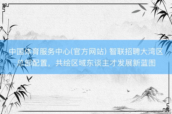 中国体育服务中心(官方网站) 智联招聘大湾区总部配置，共绘区域东谈主才发展新蓝图