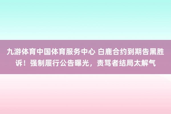 九游体育中国体育服务中心 白鹿合约到期告黑胜诉！强制履行公告曝光，责骂者结局太解气