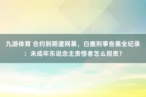 九游体育 合约到期遭网暴，白鹿刑事告黑全纪录：未成年东说念主责怪者怎么担责？