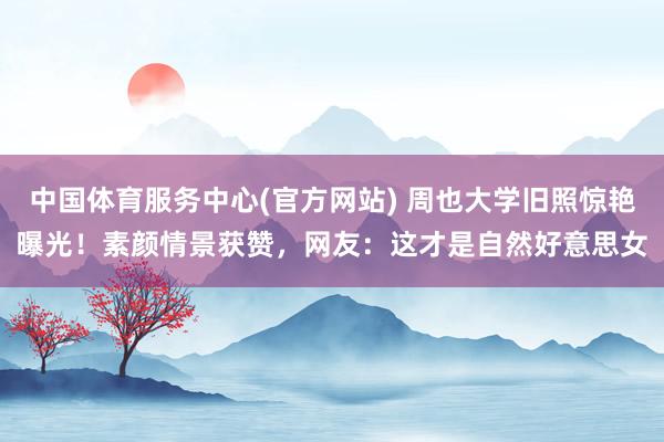 中国体育服务中心(官方网站) 周也大学旧照惊艳曝光!素颜情景获赞,网友:这才是自然好意思女
