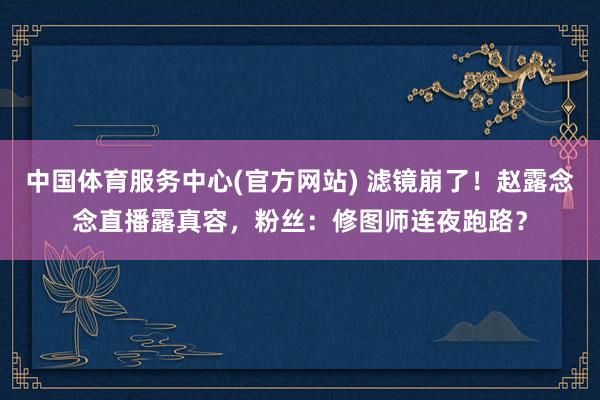 中国体育服务中心(官方网站) 滤镜崩了！赵露念念直播露真容，粉丝：修图师连夜跑路？