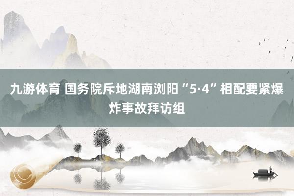 九游体育 国务院斥地湖南浏阳“5·4”相配要紧爆炸事故拜访组