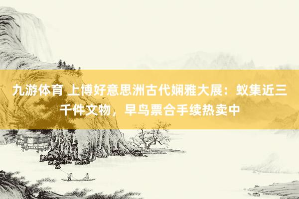 九游体育 上博好意思洲古代娴雅大展：蚁集近三千件文物，早鸟票合手续热卖中