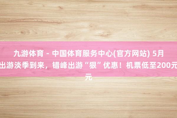 九游体育 - 中国体育服务中心(官方网站) 5月出游淡季到来，错峰出游“狠”优惠！机票低至200元