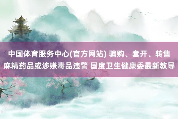 中国体育服务中心(官方网站) 骗购、套开、转售麻精药品或涉嫌毒品违警 国度卫生健康委最新教导