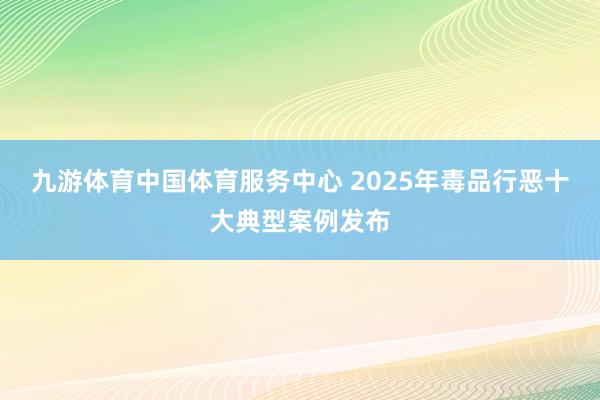 九游体育中国体育服务中心 2025年毒品行恶十大典型案例发布