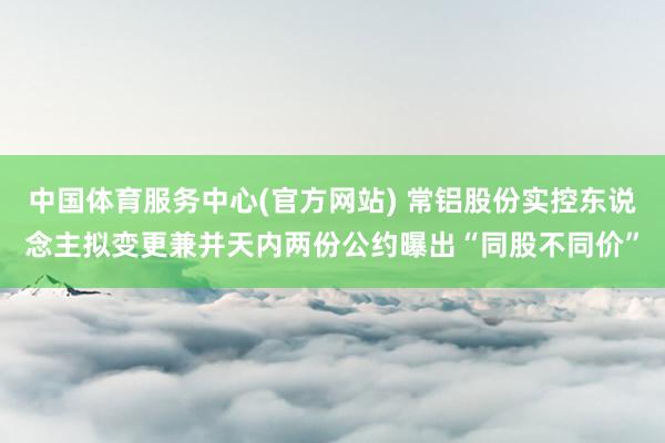 中国体育服务中心(官方网站) 常铝股份实控东说念主拟变更兼并天内两份公约曝出“同股不同价”