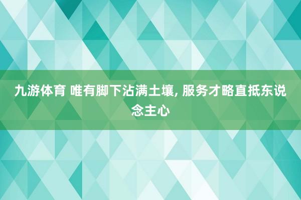 九游体育 唯有脚下沾满土壤， 服务才略直抵东说念主心