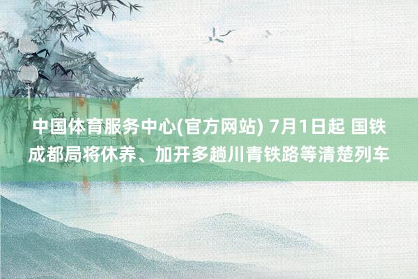 中国体育服务中心(官方网站) 7月1日起 国铁成都局将休养、加开多趟川青铁路等清楚列车