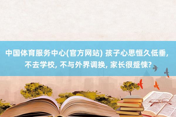 中国体育服务中心(官方网站) 孩子心思恒久低垂， 不去学校， 不与外界调换， 家长很蹙悚?