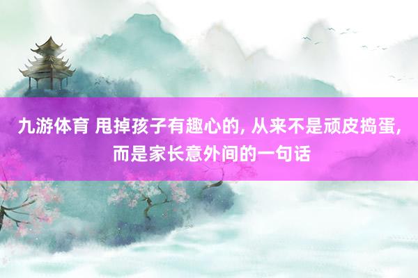 九游体育 甩掉孩子有趣心的, 从来不是顽皮捣蛋, 而是家长意外间的一句话
