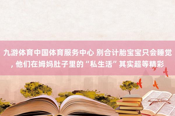 九游体育中国体育服务中心 别合计胎宝宝只会睡觉， 他们在姆妈肚子里的“私生活”其实超等精彩