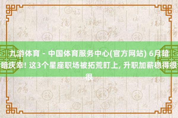 九游体育 - 中国体育服务中心(官方网站) 6月暗暗庆幸! 这3个星座职场被拓荒盯上， 升职加薪稳得很