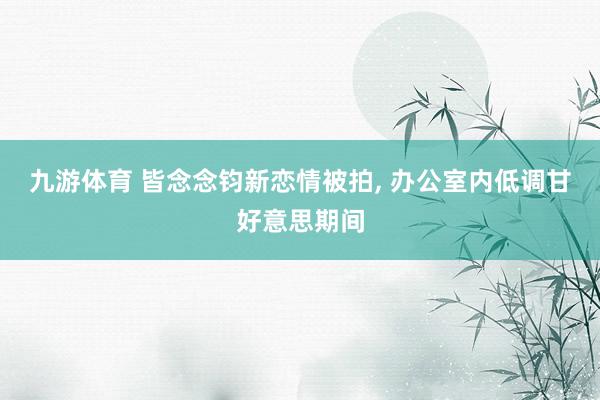 九游体育 皆念念钧新恋情被拍， 办公室内低调甘好意思期间