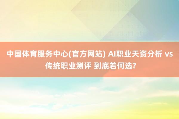 中国体育服务中心(官方网站) AI职业天资分析 vs 传统职业测评 到底若何选?