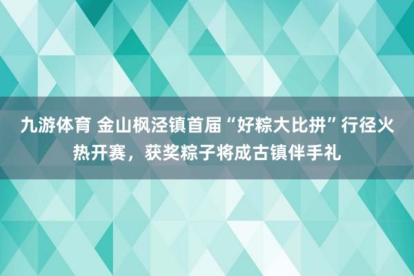 九游体育 金山枫泾镇首届“好粽大比拼”行径火热开赛,获奖粽子将成古镇伴手礼