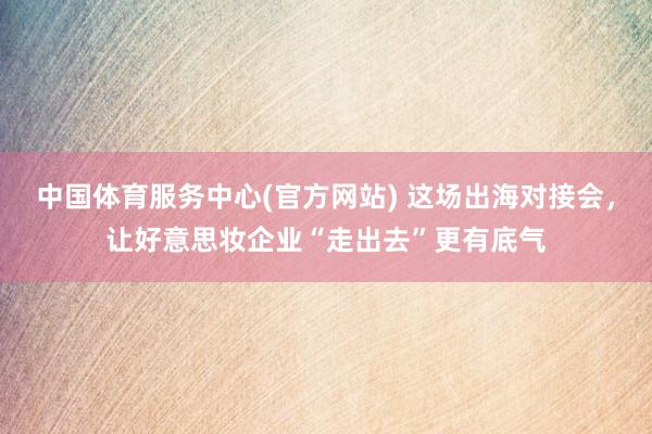 中国体育服务中心(官方网站) 这场出海对接会，让好意思妆企业“走出去”更有底气