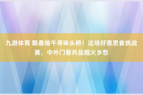 九游体育 飘香端午寻味头桥！这场好意思食挑战赛，中外门客共品烟火乡愁