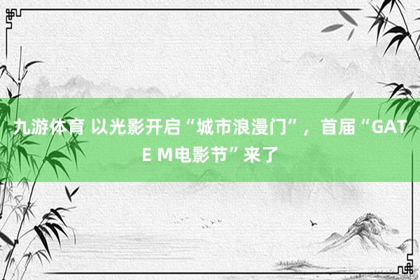 九游体育 以光影开启“城市浪漫门”，首届“GATE M电影节”来了