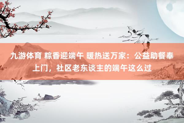 九游体育 粽香迎端午 暖热送万家：公益助餐奉上门，社区老东谈主的端午这么过