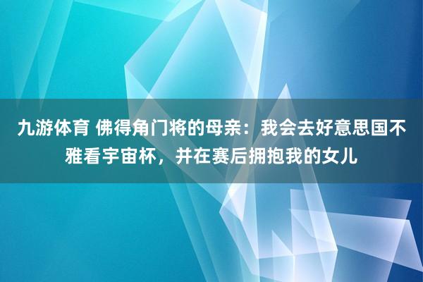 九游体育 佛得角门将的母亲：我会去好意思国不雅看宇宙杯，并在赛后拥抱我的女儿