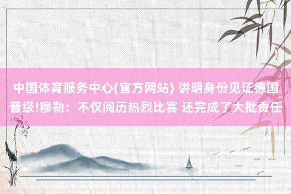 中国体育服务中心(官方网站) 讲明身份见证德国晋级!穆勒：不仅阅历热烈比赛 还完成了大批责任